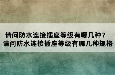 请问防水连接插座等级有哪几种？ 请问防水连接插座等级有哪几种规格